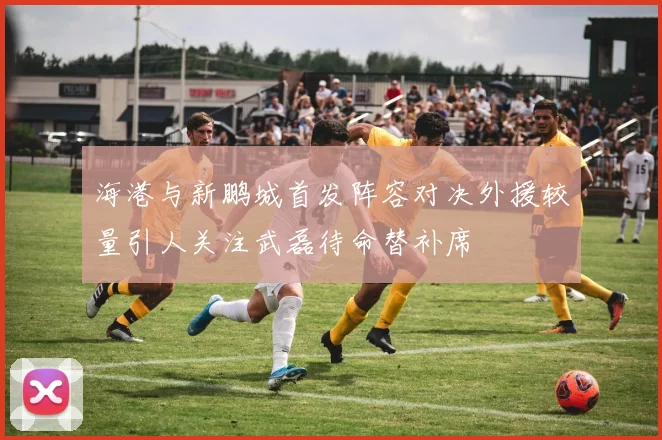 海港与新鹏城首发阵容对决外援较量引人关注武磊待命替补席